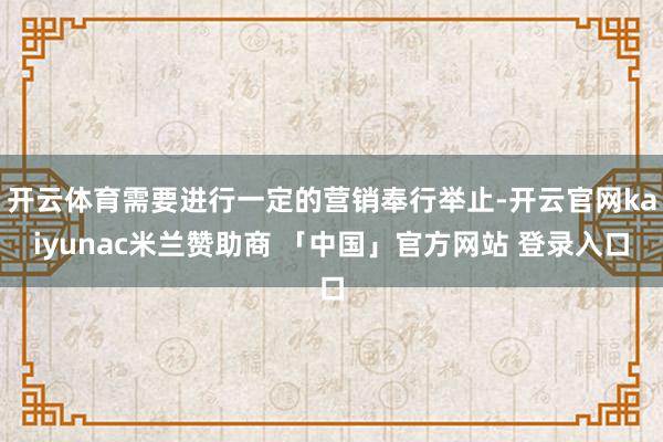 开云体育需要进行一定的营销奉行举止-开云官网kaiyunac米兰赞助商 「中国」官方网站 登录入口